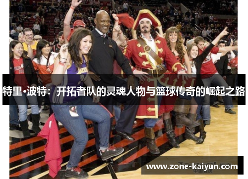 特里·波特:开拓者队的灵魂人物与篮球传奇的崛起之路 特里·波特:开拓者队的灵魂人物与篮球传奇的崛起之路
