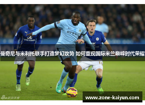 曼奇尼与米利托联手打造梦幻攻势 如何重现国际米兰巅峰时代荣耀