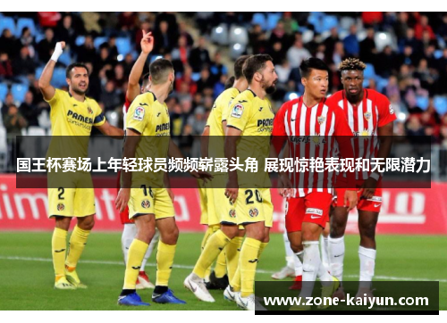 国王杯赛场上年轻球员频频崭露头角 展现惊艳表现和无限潜力