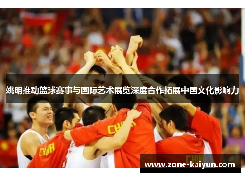 姚明推动篮球赛事与国际艺术展览深度合作拓展中国文化影响力