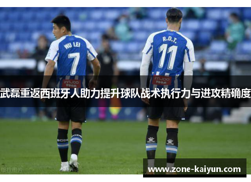 武磊重返西班牙人助力提升球队战术执行力与进攻精确度