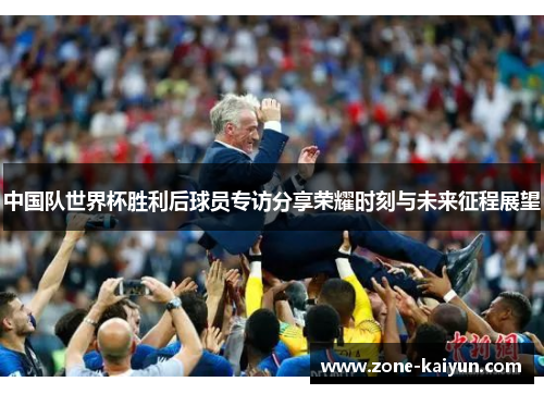 中国队世界杯胜利后球员专访分享荣耀时刻与未来征程展望 中国队世界杯胜利后球员专访分享荣耀时刻与未来征程展望
