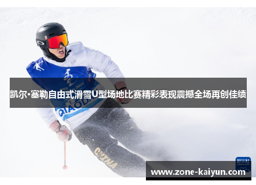 凯尔·塞勒自由式滑雪U型场地比赛精彩表现震撼全场再创佳绩