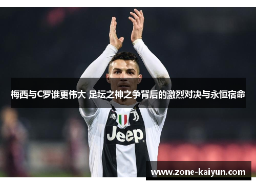 梅西与C罗谁更伟大 足坛之神之争背后的激烈对决与永恒宿命