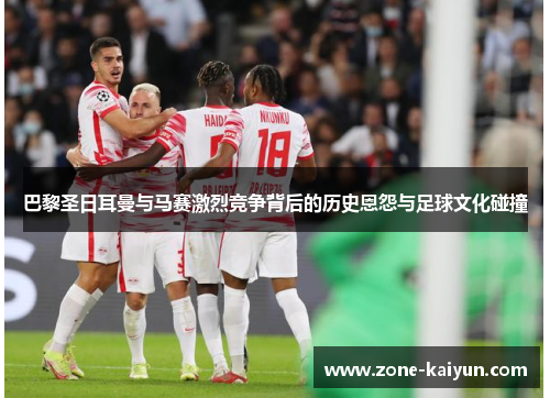 巴黎圣日耳曼与马赛激烈竞争背后的历史恩怨与足球文化碰撞 巴黎圣日耳曼与马赛激烈竞争背后的历史恩怨与足球文化碰撞