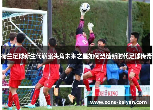 荷兰足球新生代崭露头角未来之星如何塑造新时代足球传奇