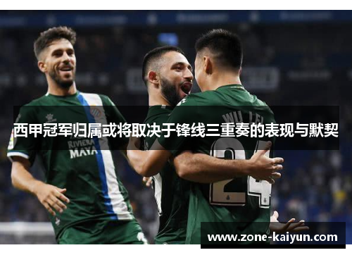 西甲冠军归属或将取决于锋线三重奏的表现与默契