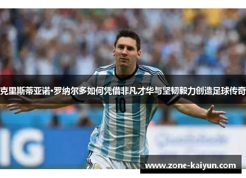 克里斯蒂亚诺·罗纳尔多如何凭借非凡才华与坚韧毅力创造足球传奇