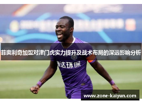 菲奥利奇加盟对津门虎实力提升及战术布局的深远影响分析