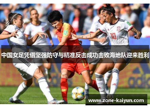 中国女足凭借坚强防守与精准反击成功击败海地队迎来胜利