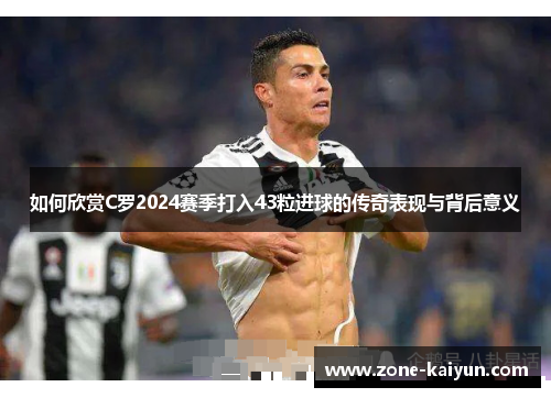 如何欣赏C罗2024赛季打入43粒进球的传奇表现与背后意义