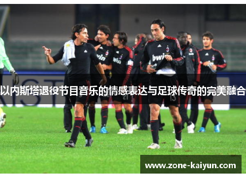 以内斯塔退役节目音乐的情感表达与足球传奇的完美融合