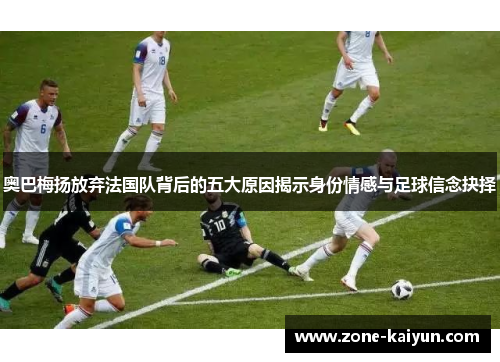 奥巴梅扬放弃法国队背后的五大原因揭示身份情感与足球信念抉择