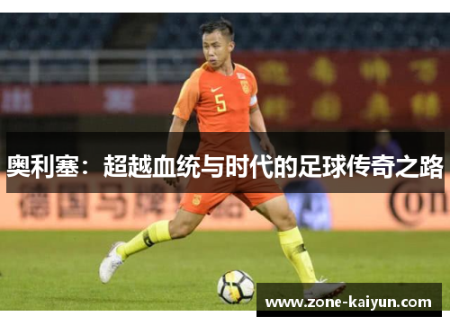 奥利塞:超越血统与时代的足球传奇之路 奥利塞:超越血统与时代的足球传奇之路