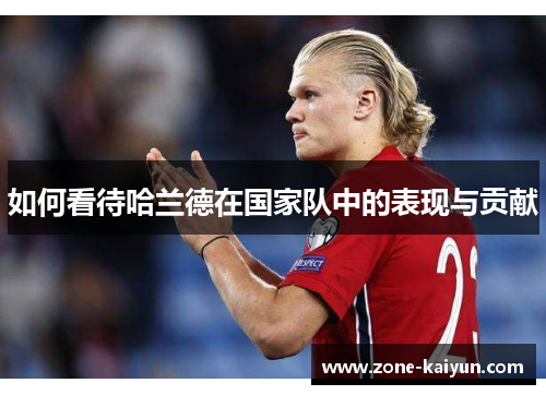 如何看待哈兰德在国家队中的表现与贡献 如何看待哈兰德在国家队中的表现与贡献